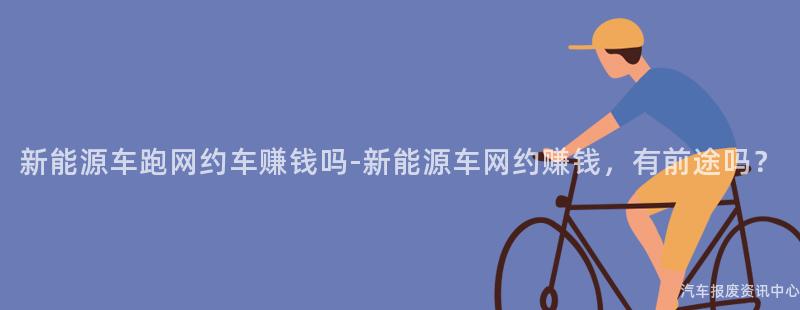 新能源车跑网约车赚钱吗-新能源车网约赚钱，有前途吗？