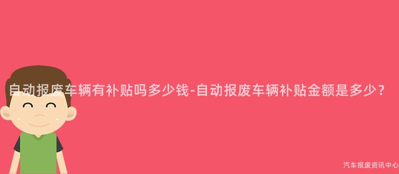 自动报废车辆有补贴吗多少钱-自动报废车辆补贴金额是多少？