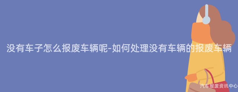 没有车子怎么报废车辆呢-如何处理没有车辆的报废车辆