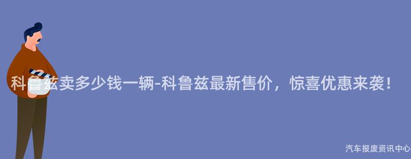 科鲁兹卖多少钱一辆-科鲁兹最新售价，惊喜优惠来袭！