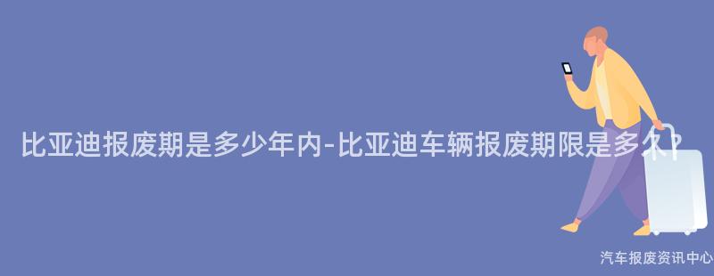 比亚迪报废期是多少年内-比亚迪车辆报废期限是多久？