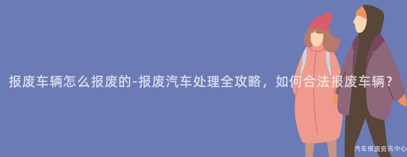 报废车辆怎么报废的-报废汽车处理全攻略，如何合法报废车辆？
