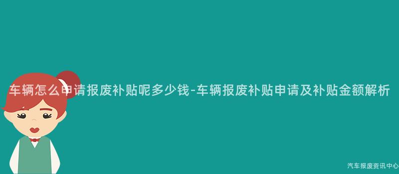 车辆怎么申请报废补贴呢多少钱-车辆报废补贴申请及补贴金额解析