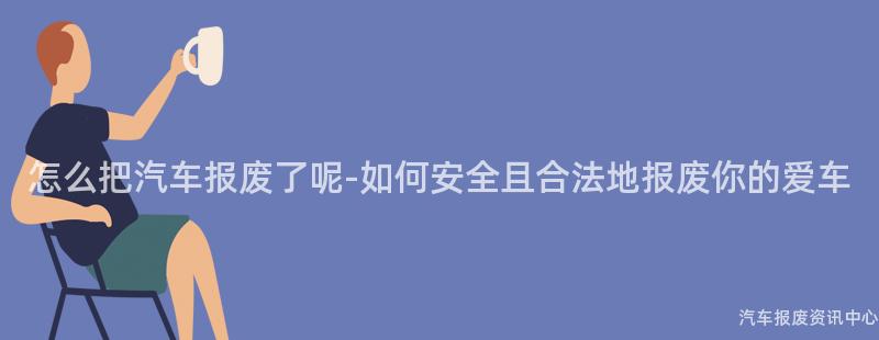 怎么把汽车报废了呢-如何安全且合法地报废你的爱车