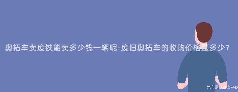 奥拓车卖废铁能卖多少钱一辆呢-废旧奥拓车的收购价格是多少？