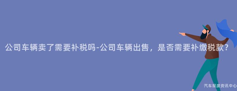 公司车辆卖了需要补税吗-公司车辆出售，是否需要补缴税款？