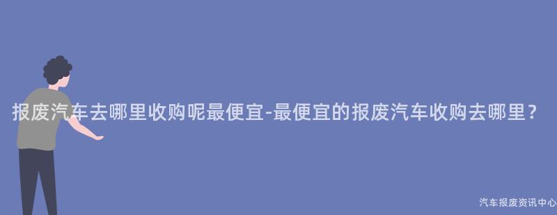 报废汽车去哪里收购呢最便宜-最便宜的报废汽车收购去哪里？
