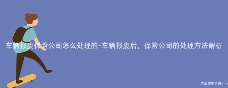 车辆报废保险公司怎么处理的-车辆报废后，保险公司的处理方法解析