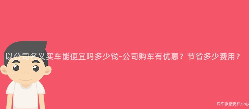 以公司名义买车能便宜吗多少钱-公司购车有优惠？节省多少费用？