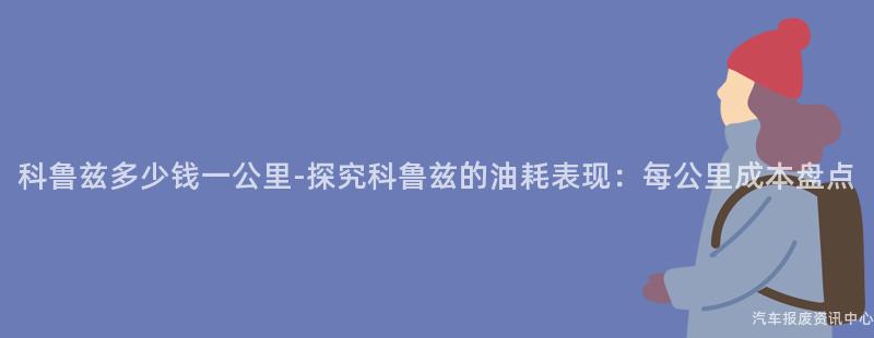 科鲁兹多少钱一公里-探究科鲁兹的油耗表现：每公里成本盘点