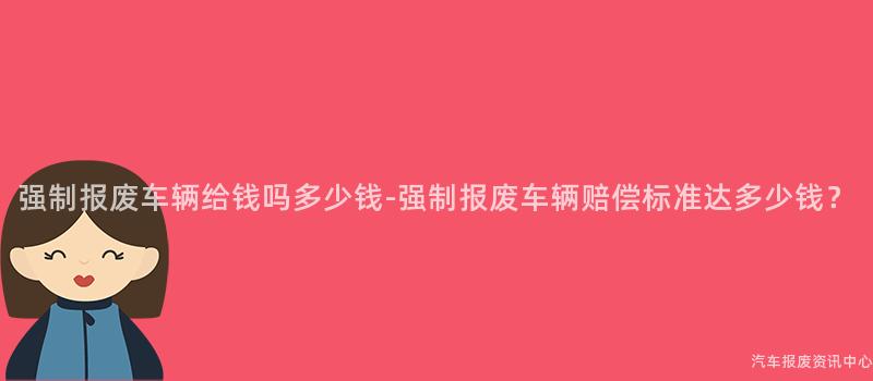 强制报废车辆给钱吗多少钱-强制报废车辆赔偿标准达多少钱？