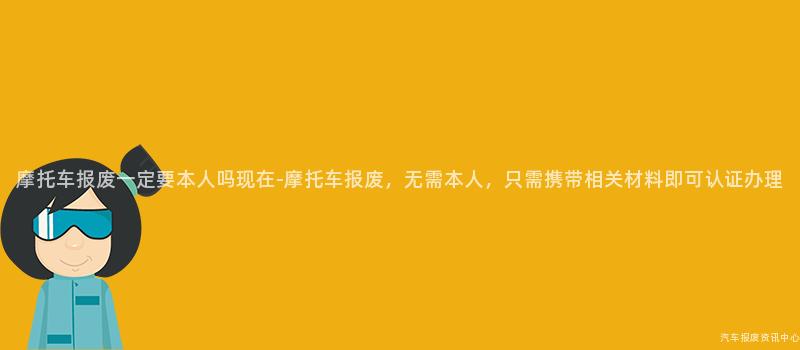 摩托车报废一定要本人吗现在-摩托车报废，无需本人，只需携带相关材料即可认证办理