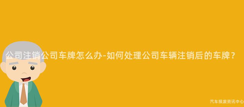 公司注销公司车牌怎么办-如何处理公司车辆注销后的车牌？
