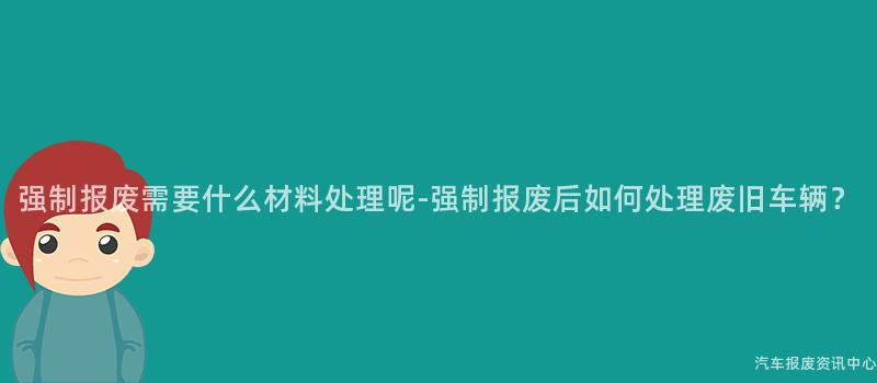 强制报废需要什么材料处理呢-强制报废后如何处理废旧车辆？
