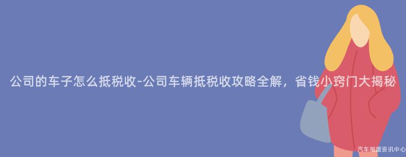 公司的车子怎么抵税收-公司车辆抵税收攻略全解，省钱小窍门大揭秘