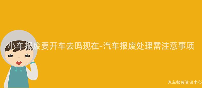 小车报废要开车去吗现在-汽车报废处理需注意事项