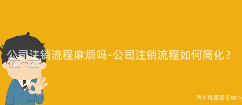 公司注销流程麻烦吗-公司注销流程如何简化？