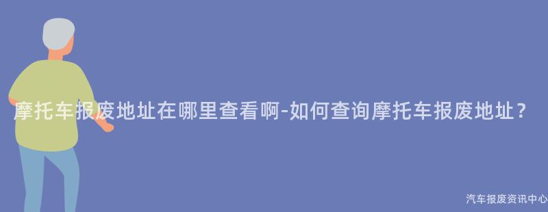 摩托车报废地址在哪里查看啊-如何查询摩托车报废地址？