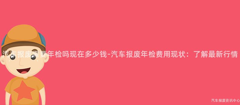 汽车报废需要年检吗现在多少钱-汽车报废年检费用现状：了解最新行情