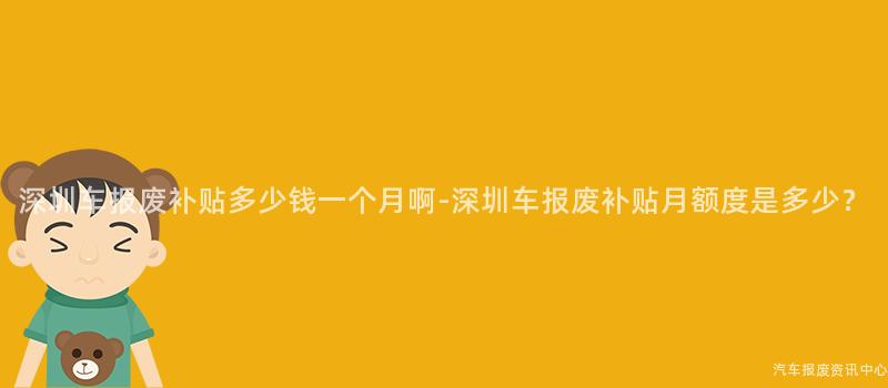 深圳车报废补贴多少钱一个月啊-深圳车报废补贴月额度是多少？
