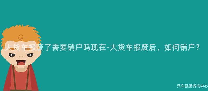 大货车报废了需要销户吗现在-大货车报废后，如何销户？