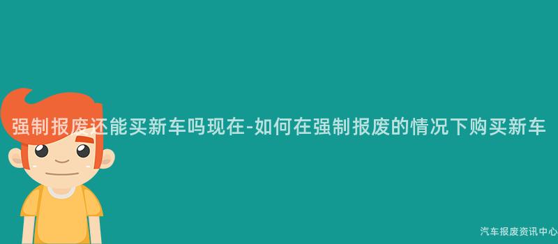 强制报废还能买新车吗现在-如何在强制报废的情况下购买新车