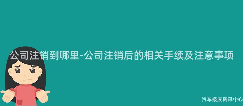 公司注销到哪里-公司注销后的相关手续及注意事项