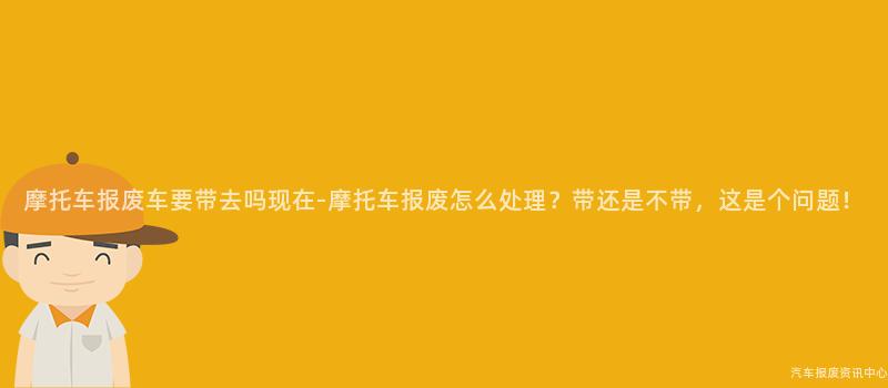 摩托车报废车要带去吗现在-摩托车报废怎么处理？带还是不带，这是个问题！