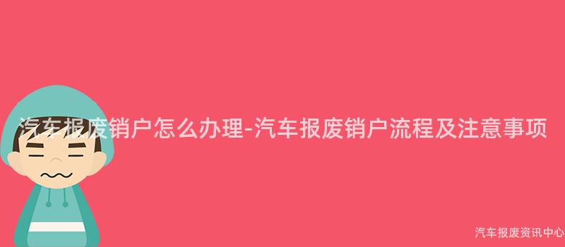 汽车报废销户怎么办理-汽车报废销户流程及注意事项