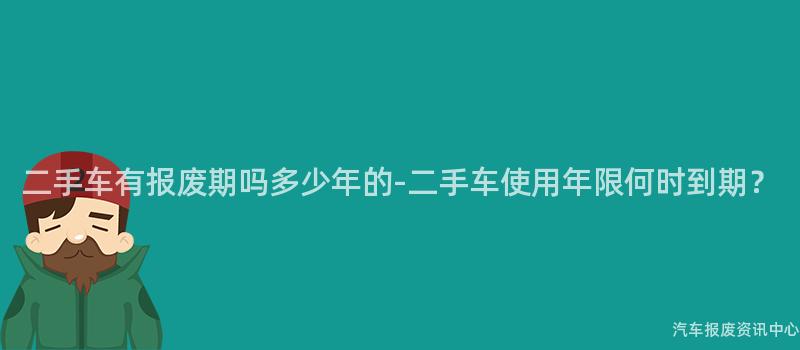 二手车有报废期吗多少年的-二手车使用年限何时到期？