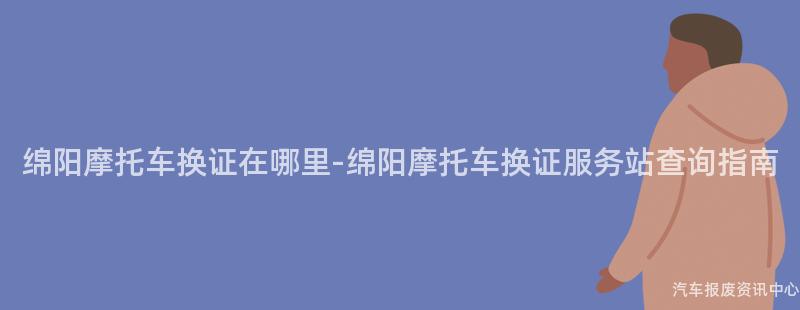 绵阳摩托车换证在哪里-绵阳摩托车换证服务站查询指南