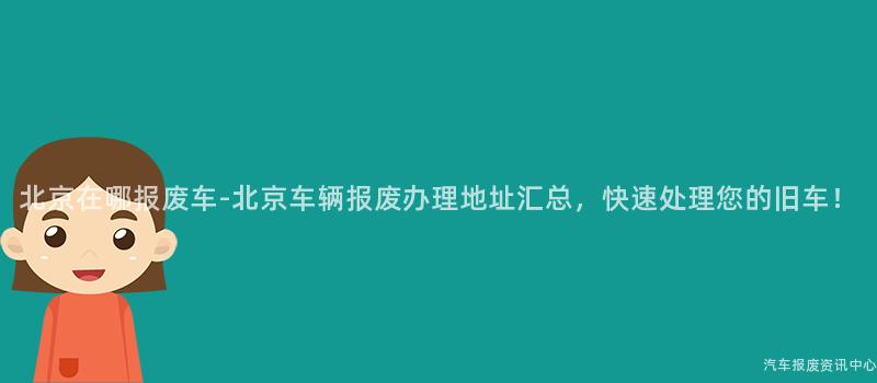 北京在哪报废车-北京车辆报废办理地址汇总，快速处理您的旧车！