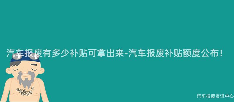 汽车报废有多少补贴可拿出来-汽车报废补贴额度公布！