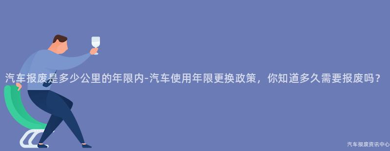 汽车报废是多少公里的年限内-汽车使用年限更换政策，你知道多久需要报废吗？