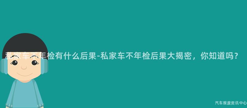 私家车不年检有什么后果-私家车不年检后果大揭密，你知道吗？