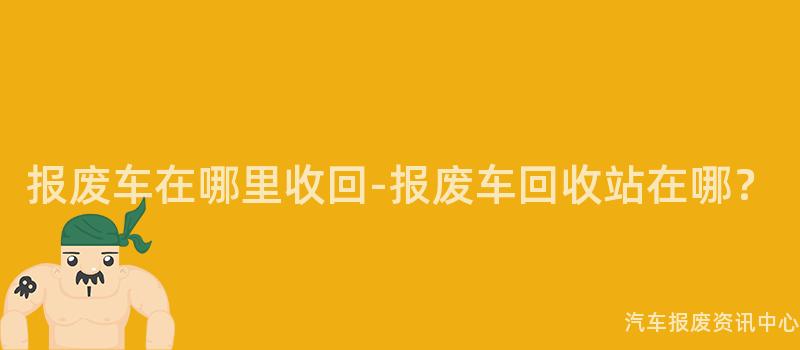 报废车在哪里收回-报废车回收站在哪？