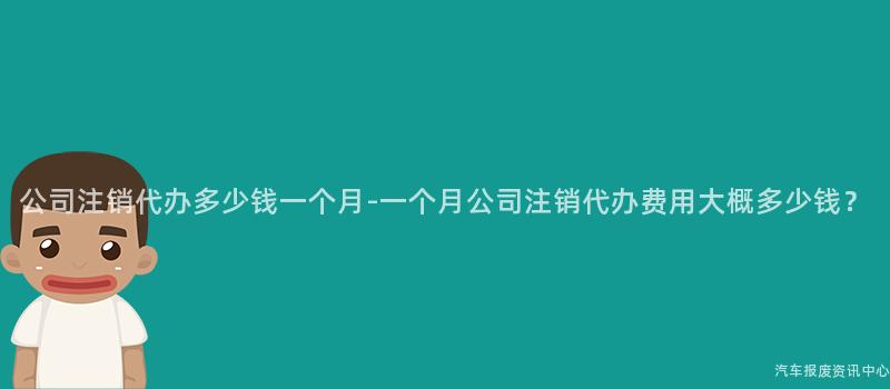 公司注销代办多少钱一个月-一个月公司注销代办费用大概多少钱？