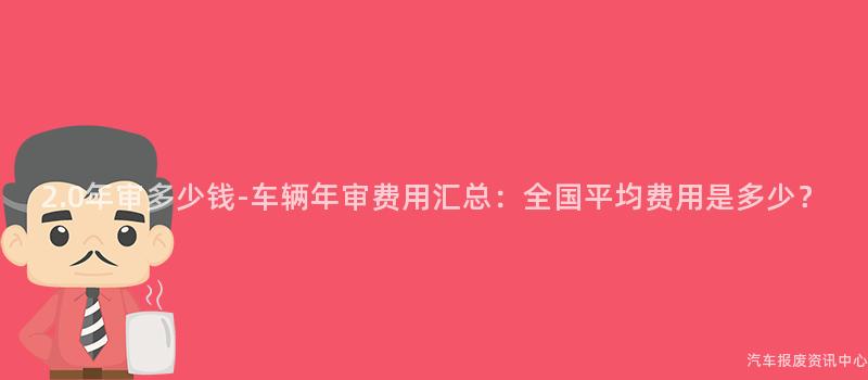 2.0年审多少钱-车辆年审费用汇总：全国平均费用是多少？