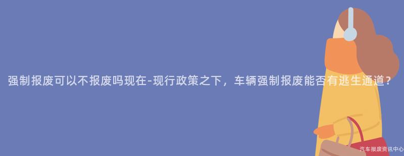 强制报废可以不报废吗现在-现行政策之下，车辆强制报废能否有逃生通道？