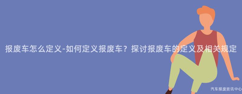 报废车怎么定义-如何定义报废车？探讨报废车的定义及相关规定
