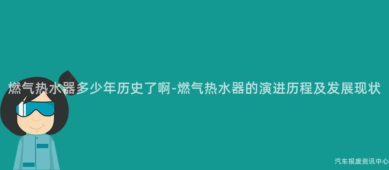 燃气热水器多少年历史了啊-燃气热水器的演进历程及发展现状