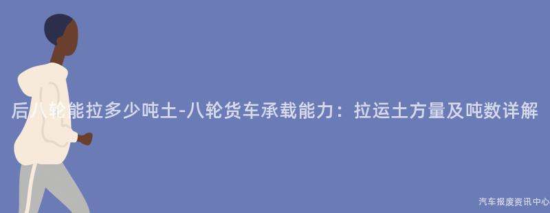 后八轮能拉多少吨土-八轮货车承载能力：拉运土方量及吨数详解