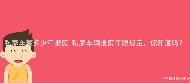 私家车辆多少年报废-私家车辆报废年限规定，你知道吗？