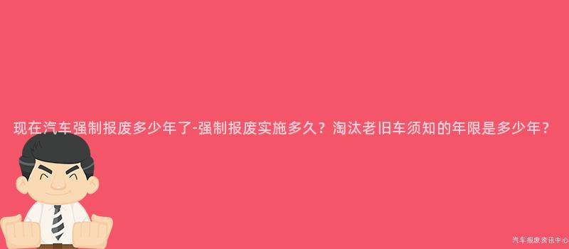 现在汽车强制报废多少年了-强制报废实施多久？淘汰老旧车须知的年限是多少年？
