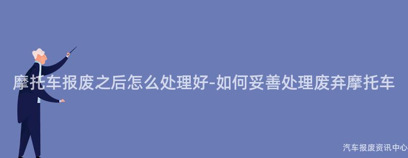 摩托车报废之后怎么处理好-如何妥善处理废弃摩托车