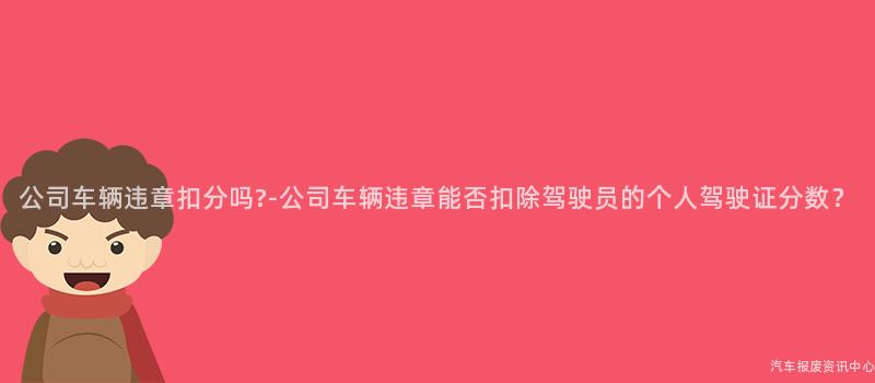公司车辆违章扣分吗?-公司车辆违章能否扣除驾驶员的个人驾驶证分数？