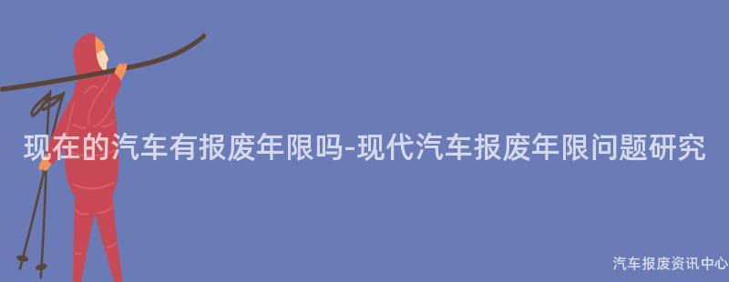 现在的汽车有报废年限吗-现代汽车报废年限问题研究