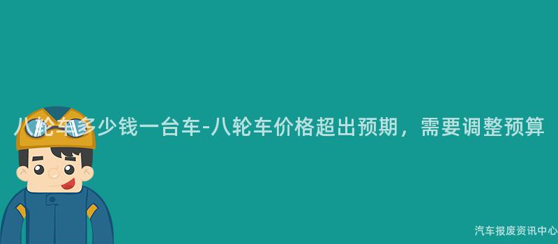 八轮车多少钱一台车-八轮车价格超出预期，需要调整预算