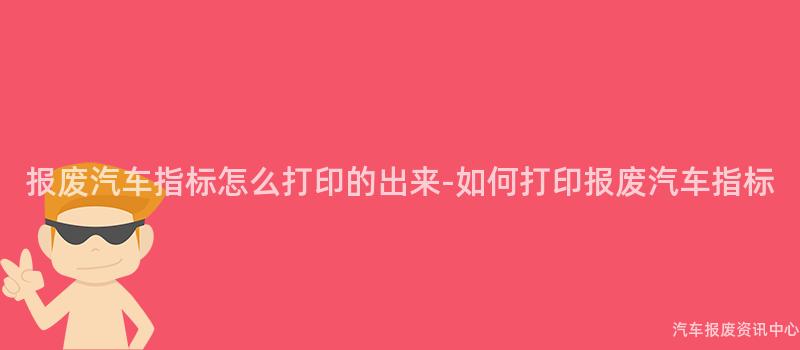 报废汽车指标怎么打印的出来-如何打印报废汽车指标