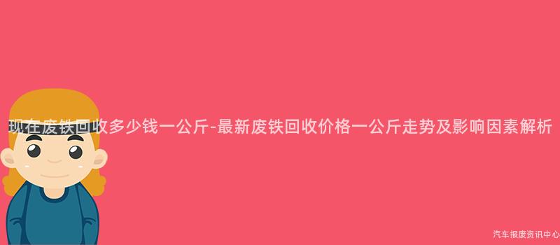 现在废铁回收多少钱一公斤-最新废铁回收价格一公斤走势及影响因素解析